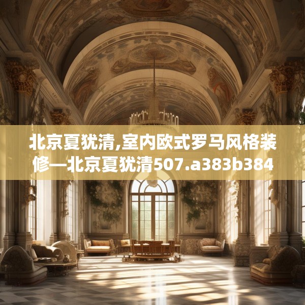 北京夏犹清,室内欧式罗马风格装修—北京夏犹清507.a383b384c387fgy.394uyk