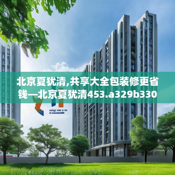 北京夏犹清,共享大全包装修更省钱—北京夏犹清453.a329b330c333fgy.340uyk