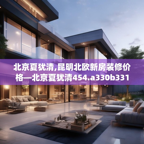 北京夏犹清,昆明北欧新房装修价格—北京夏犹清454.a330b331c334fgy.341htyj