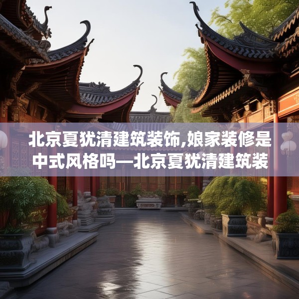 北京夏犹清建筑装饰,娘家装修是中式风格吗—北京夏犹清建筑装饰294.a170b171c174fgy.181dsfds