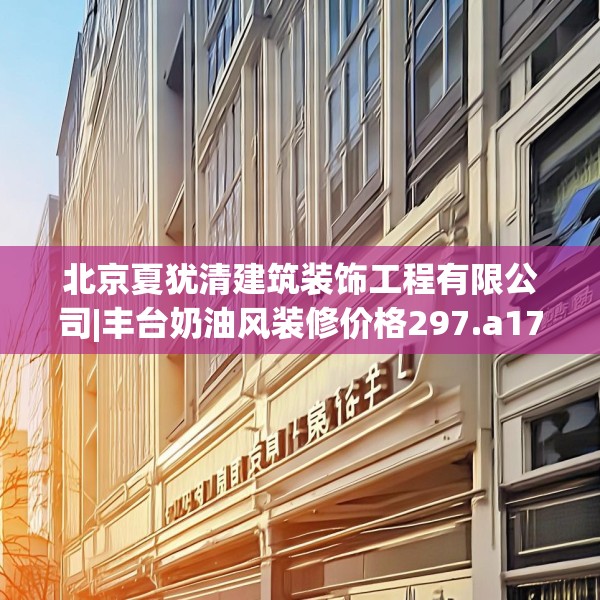 北京夏犹清建筑装饰工程有限公司|丰台奶油风装修价格297.a173b174c177fgy.184fghfd