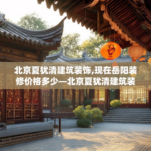 北京夏犹清建筑装饰,现在岳阳装修价格多少—北京夏犹清建筑装饰327.a203b204c207fgy.214uyk