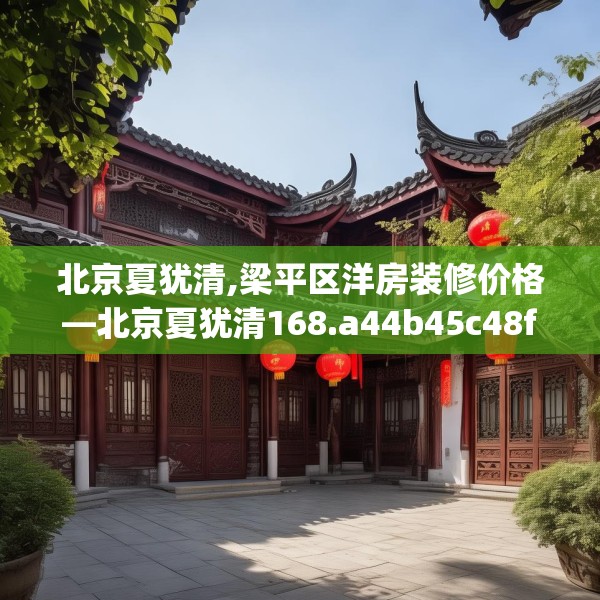 北京夏犹清,梁平区洋房装修价格—北京夏犹清168.a44b45c48fgy.55dsfds