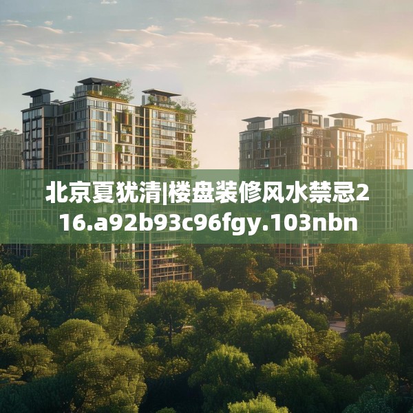 北京夏犹清|楼盘装修风水禁忌216.a92b93c96fgy.103nbn