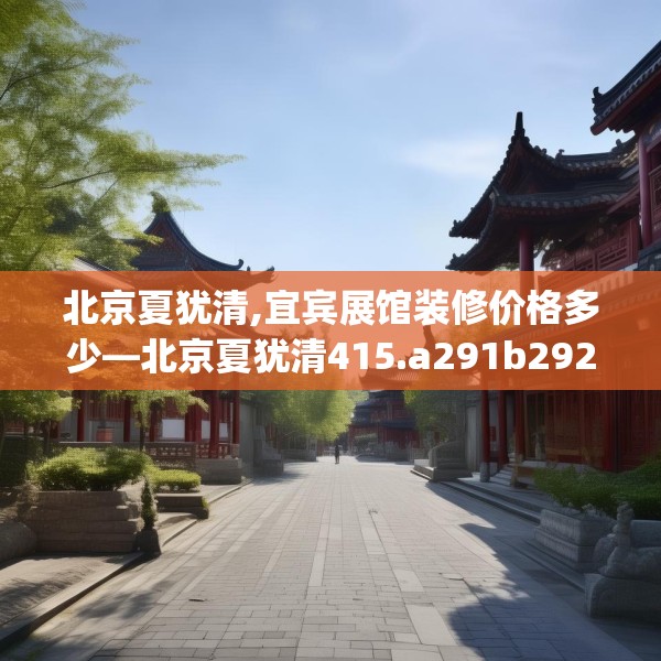 北京夏犹清,宜宾展馆装修价格多少—北京夏犹清415.a291b292c295fgy.302jhhj
