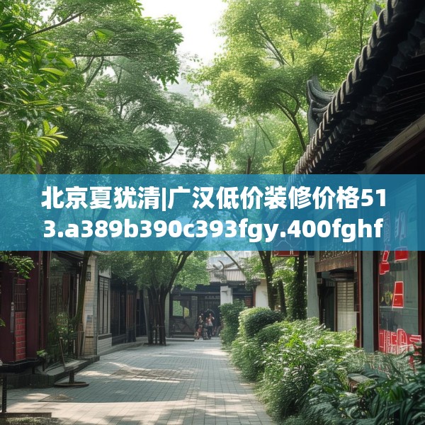 北京夏犹清|广汉低价装修价格513.a389b390c393fgy.400fghfd