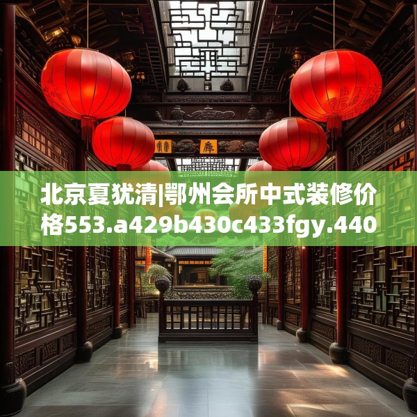 北京夏犹清|鄂州会所中式装修价格553.a429b430c433fgy.440poiy