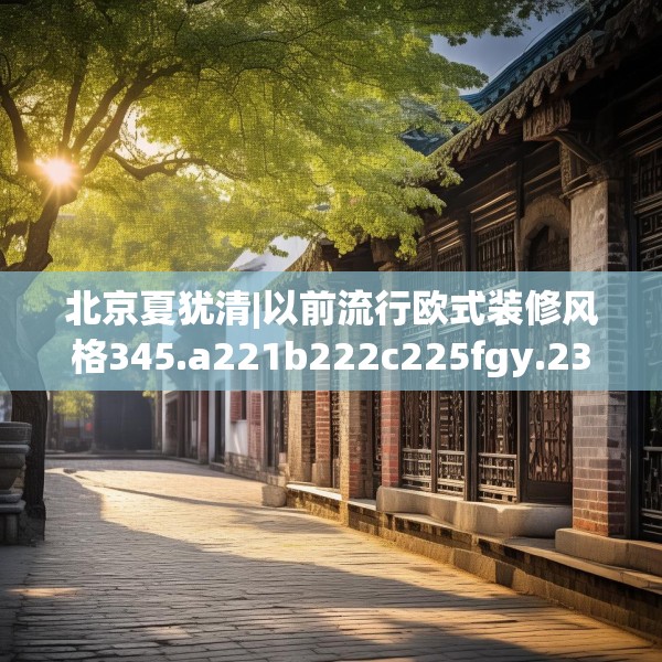 北京夏犹清|以前流行欧式装修风格345.a221b222c225fgy.232uyk