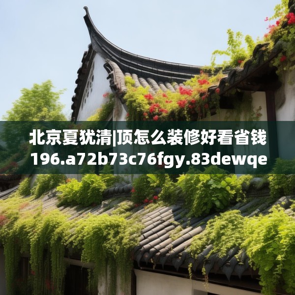 北京夏犹清|顶怎么装修好看省钱196.a72b73c76fgy.83dewqe