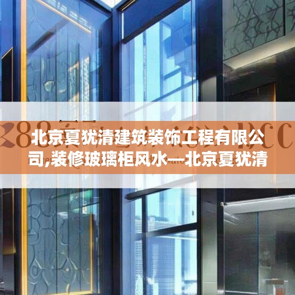 北京夏犹清建筑装饰工程有限公司,装修玻璃柜风水—北京夏犹清建筑装饰工程有限公司383.a259b260c263fgy.270fds