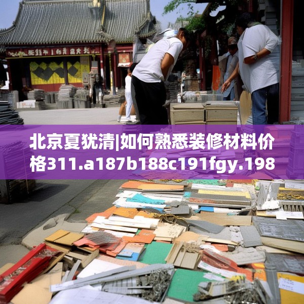 北京夏犹清|如何熟悉装修材料价格311.a187b188c191fgy.198fds