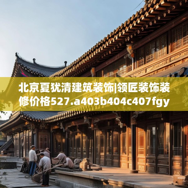 北京夏犹清建筑装饰|领匠装饰装修价格527.a403b404c407fgy.414fds