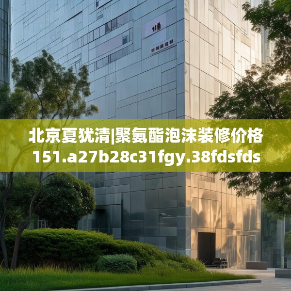 北京夏犹清|聚氨酯泡沫装修价格151.a27b28c31fgy.38fdsfds