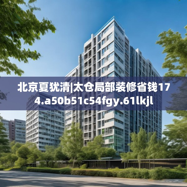 北京夏犹清|太仓局部装修省钱174.a50b51c54fgy.61lkjl