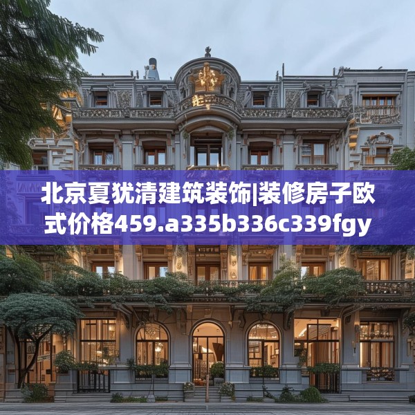 北京夏犹清建筑装饰|装修房子欧式价格459.a335b336c339fgy.346fghfd