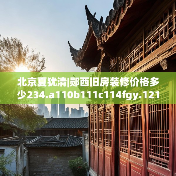 北京夏犹清|郧西旧房装修价格多少234.a110b111c114fgy.121nbn