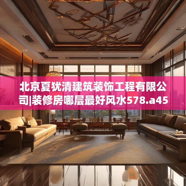 北京夏犹清建筑装饰工程有限公司|装修房哪层最好风水578.a454b455c458fgy.46576659