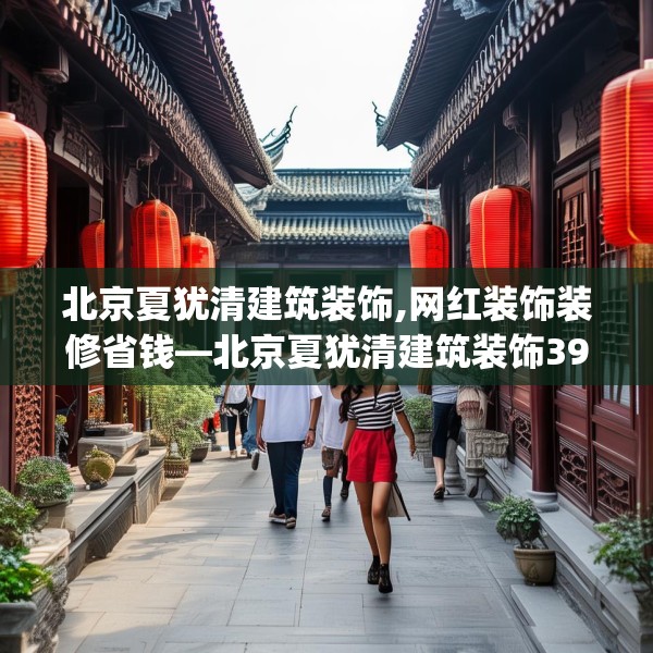 北京夏犹清建筑装饰,网红装饰装修省钱—北京夏犹清建筑装饰393.a269b270c273fgy.280fhsg