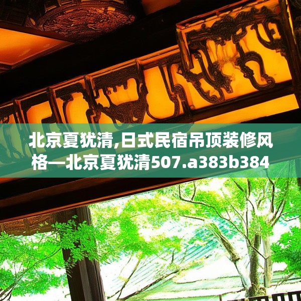 北京夏犹清,日式民宿吊顶装修风格—北京夏犹清507.a383b384c387fgy.394uyk
