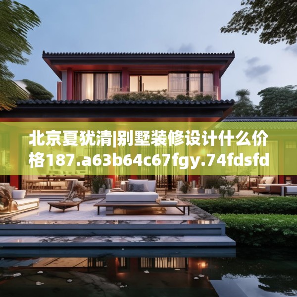 北京夏犹清|别墅装修设计什么价格187.a63b64c67fgy.74fdsfds