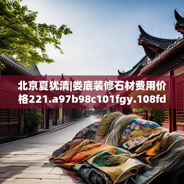 北京夏犹清|娄底装修石材费用价格221.a97b98c101fgy.108fds