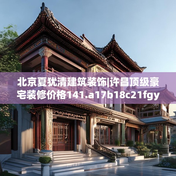 北京夏犹清建筑装饰|许昌顶级豪宅装修价格141.a17b18c21fgy.28fhsg