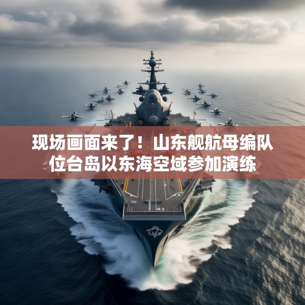 现场画面来了！山东舰航母编队位台岛以东海空域参加演练