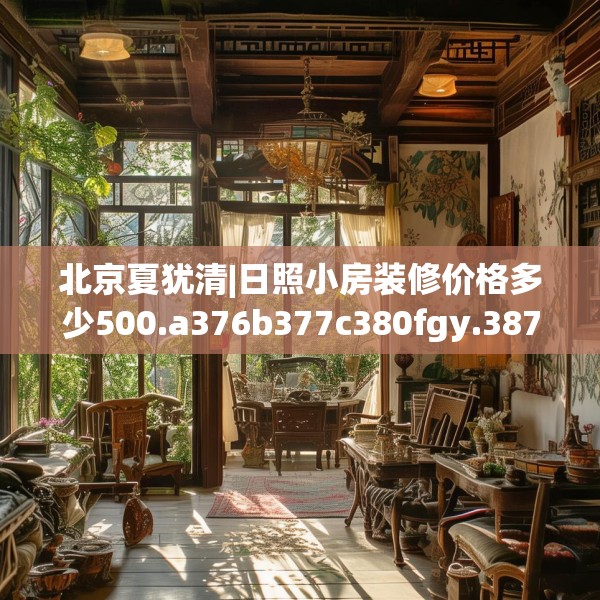北京夏犹清|日照小房装修价格多少500.a376b377c380fgy.387xczxv