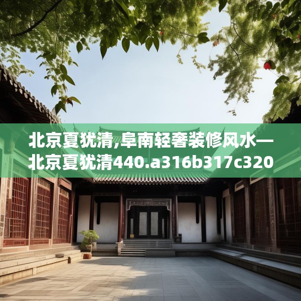 北京夏犹清,阜南轻奢装修风水—北京夏犹清440.a316b317c320fgy.327wew