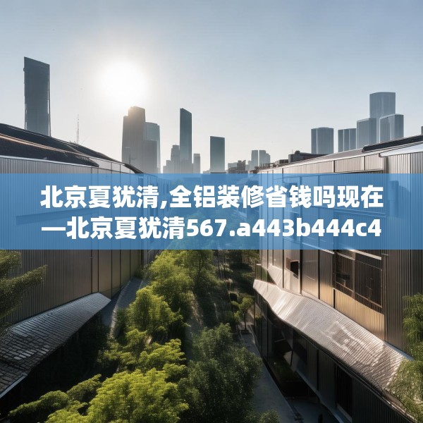 北京夏犹清,全铝装修省钱吗现在—北京夏犹清567.a443b444c447fgy.454fghfd