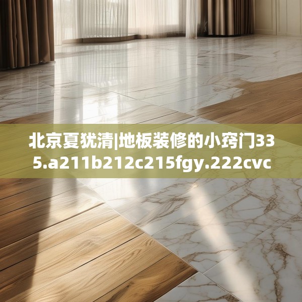 北京夏犹清|地板装修的小窍门335.a211b212c215fgy.222cvcx