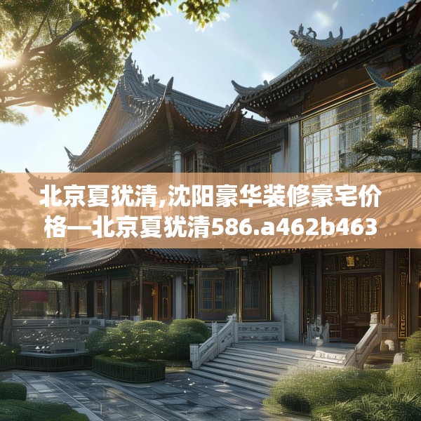 北京夏犹清,沈阳豪华装修豪宅价格—北京夏犹清586.a462b463c466fgy.473sdA