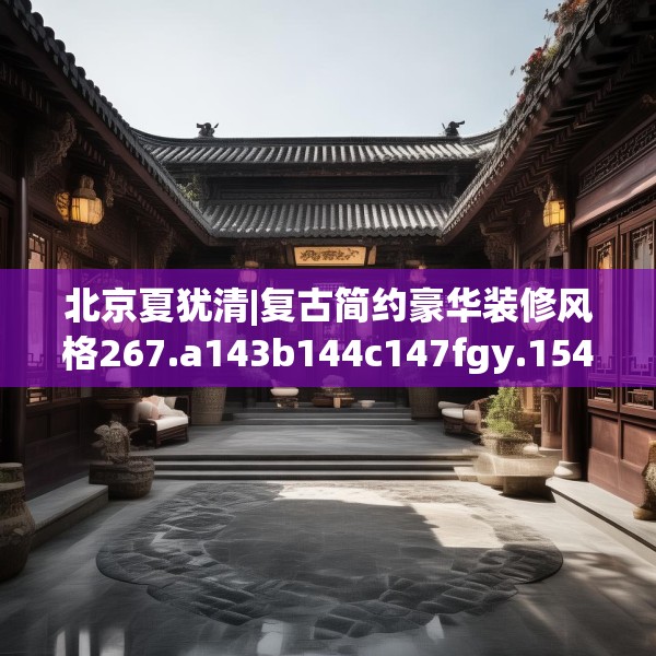 北京夏犹清|复古简约豪华装修风格267.a143b144c147fgy.154fhsg
