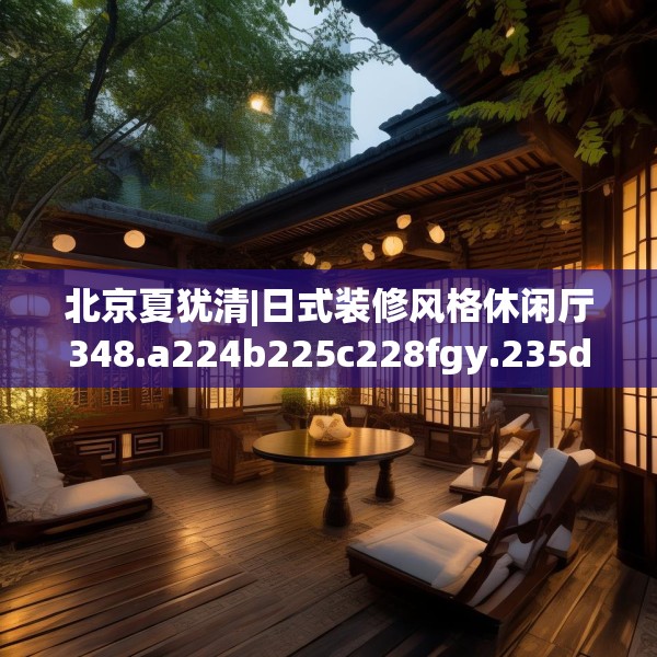北京夏犹清|日式装修风格休闲厅348.a224b225c228fgy.235dsfds