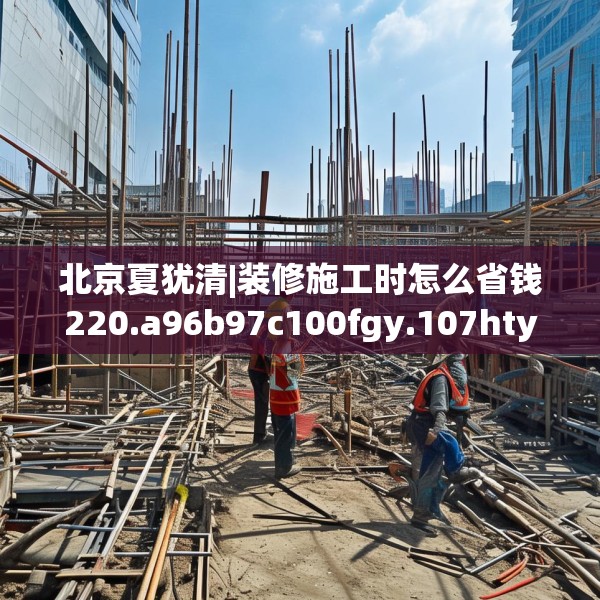 北京夏犹清|装修施工时怎么省钱220.a96b97c100fgy.107htyj