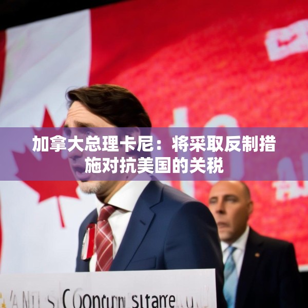 加拿大总理卡尼：将采取反制措施对抗美国的关税