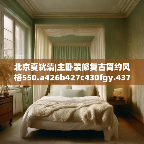 北京夏犹清|主卧装修复古简约风格550.a426b427c430fgy.437sdA