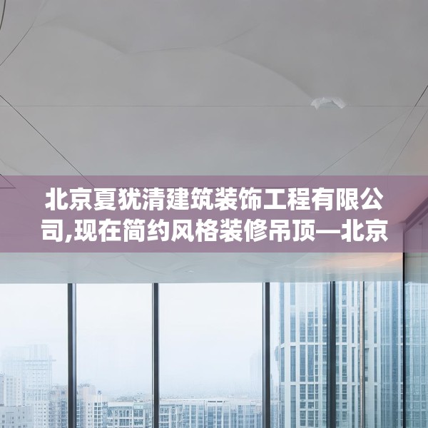 北京夏犹清建筑装饰工程有限公司,现在简约风格装修吊顶—北京夏犹清建筑装饰工程有限公司484.a360b361c364fgy.371dewqe