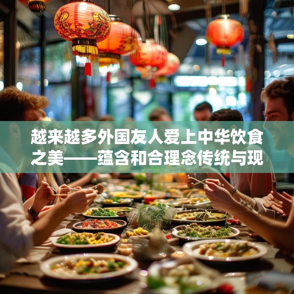 越来越多外国友人爱上中华饮食之美——蕴含和合理念传统与现代交融