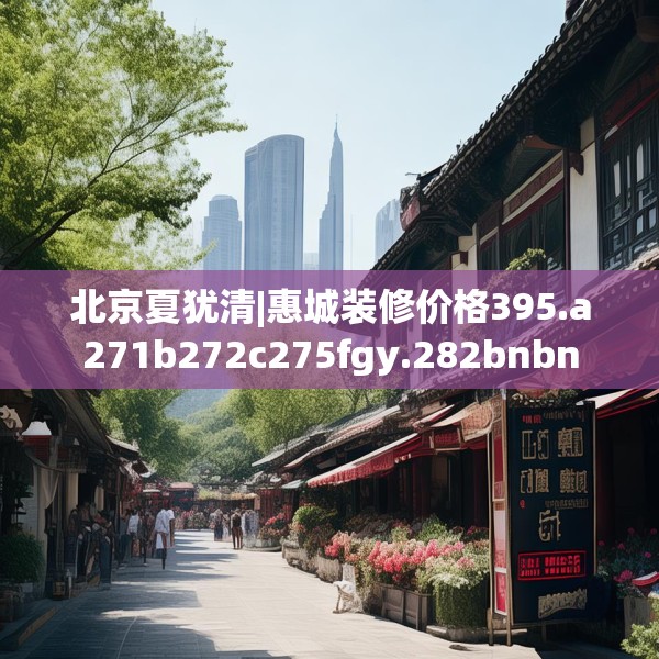 北京夏犹清|惠城装修价格395.a271b272c275fgy.282bnbn