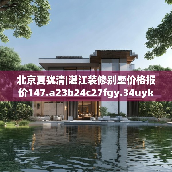 北京夏犹清|湛江装修别墅价格报价147.a23b24c27fgy.34uyk