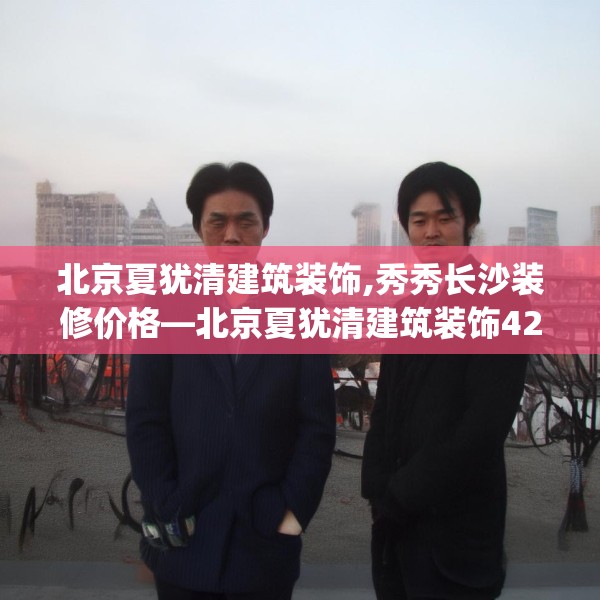 北京夏犹清建筑装饰,秀秀长沙装修价格—北京夏犹清建筑装饰425.a301b302c305fgy.312cvcx