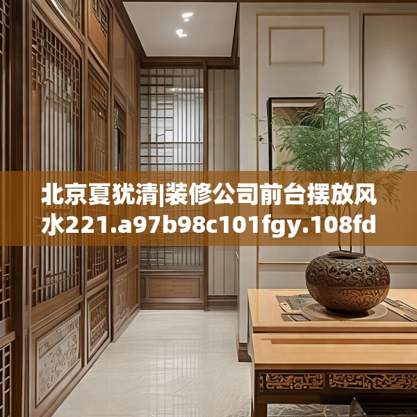 北京夏犹清|装修公司前台摆放风水221.a97b98c101fgy.108fds