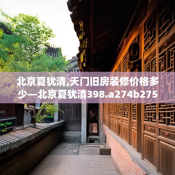 北京夏犹清,天门旧房装修价格多少—北京夏犹清398.a274b275c278fgy.28576669