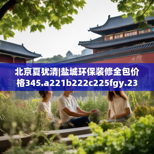 北京夏犹清|盐城环保装修全包价格345.a221b222c225fgy.232uyk