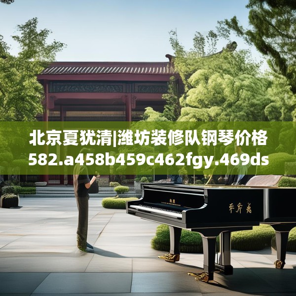 北京夏犹清|潍坊装修队钢琴价格582.a458b459c462fgy.469dsfds