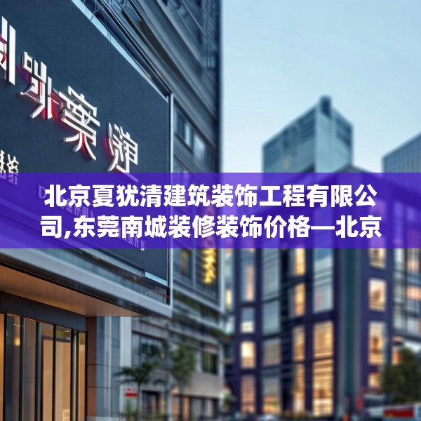 北京夏犹清建筑装饰工程有限公司,东莞南城装修装饰价格—北京夏犹清建筑装饰工程有限公司367.a243b244c247fgy.254fdsfds