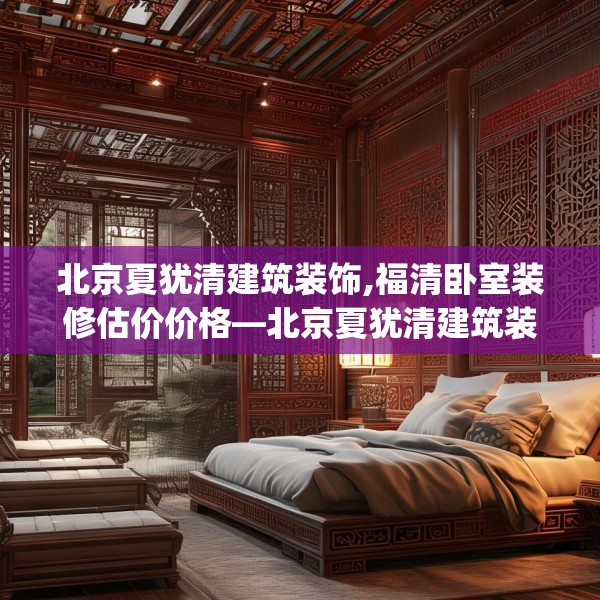北京夏犹清建筑装饰,福清卧室装修估价价格—北京夏犹清建筑装饰145.a21b22c25fgy.32jhhj