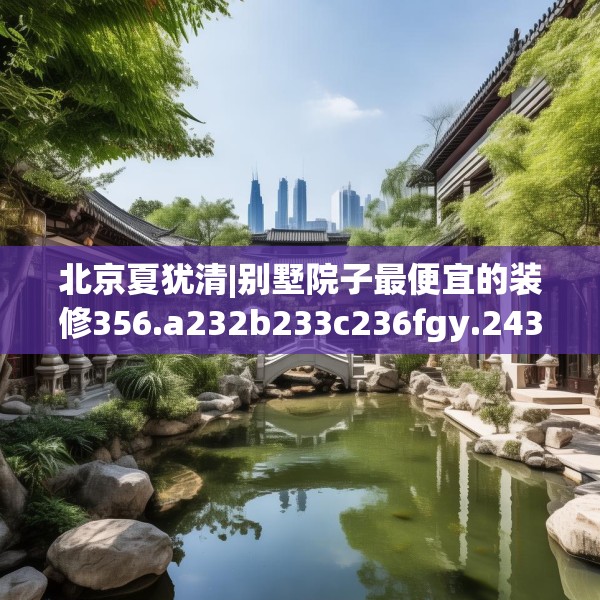 北京夏犹清|别墅院子最便宜的装修356.a232b233c236fgy.243xczxv
