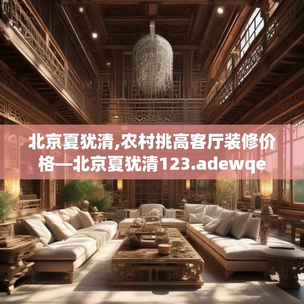 北京夏犹清,农村挑高客厅装修价格—北京夏犹清123.adewqe